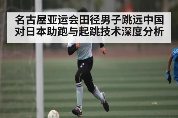名古屋亚运会田径男子跳远中国对日本助跑与起跳技术深度分析