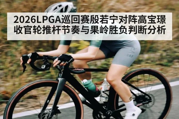 2026LPGA巡回赛殷若宁对阵高宝璟收官轮推杆节奏与果岭胜负判断分析